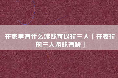 在家里有什么游戏可以玩三人「在家玩的三人游戏有啥」