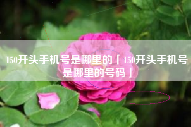 150开头手机号是哪里的「150开头手机号是哪里的号码」