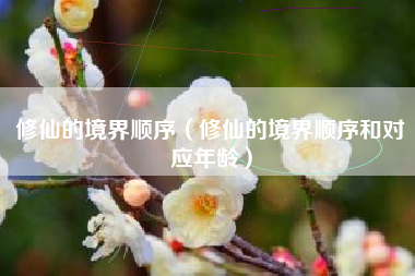 修仙的境界顺序（修仙的境界顺序和对应年龄）