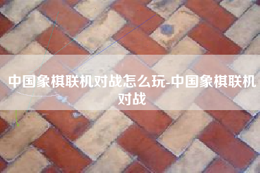 中国象棋联机对战怎么玩-中国象棋联机对战