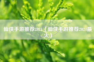 仙侠手游推荐2021（仙侠手游推荐2024最火）