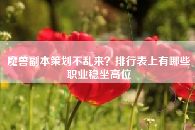 魔兽副本策划不乱来？排行表上有哪些职业稳坐高位