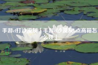 手游cf打沙漠灰「手游cf沙漠灰b点高箱怎么跳」