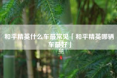 和平精英什么车最常见「和平精英哪辆车最好」