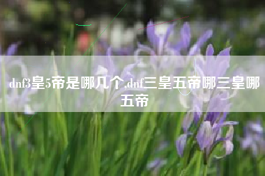 dnf3皇5帝是哪几个,dnf三皇五帝哪三皇哪五帝