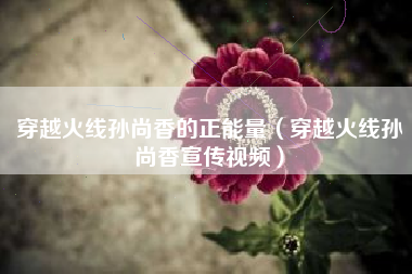 穿越火线孙尚香的正能量（穿越火线孙尚香宣传视频）