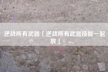 逆战所有武器「逆战所有武器技能一起放」