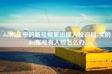 dnf刚注册的新号频繁出现人脸识别-买的dnf账号有人脸怎么办