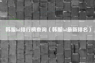 韩服lol排行榜查询（韩服lol最新排名）