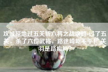 攻城掠地过五关斩六将之战攻略-过了五关，杀了六位武将，路途崎岖不平！ 关羽是路痴吗？