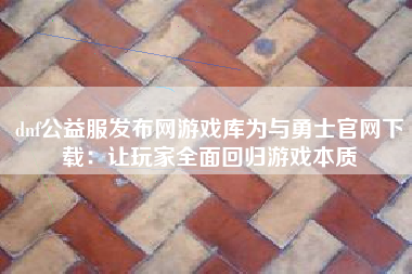 dnf公益服发布网游戏库为与勇士官网下载：让玩家全面回归游戏本质