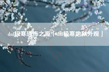 dnf极寒恐怖之源「dnf极寒地狱外观」
