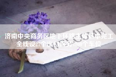 济南中央商务区地下环路主体基本完工全线设27个出口服务9800个车位