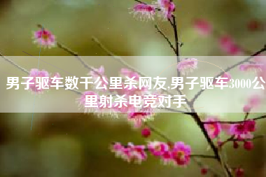 男子驱车数千公里杀网友,男子驱车3000公里射杀电竞对手