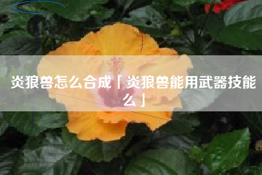 炎狼兽怎么合成「炎狼兽能用武器技能么」