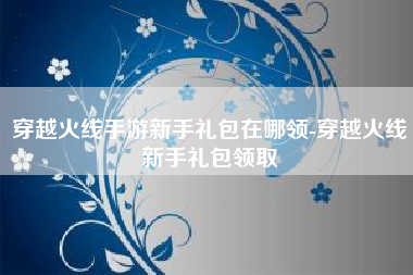 穿越火线手游新手礼包在哪领-穿越火线新手礼包领取