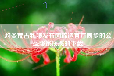 灼炎荒古私服发布网缔造官方同步的公益服家厌恶的下载