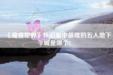 《魔兽世界》怀旧服中最难的五人地下城是哪个?