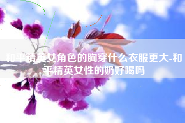 和平精英女角色的胸穿什么衣服更大-和平精英女性的奶好喝吗