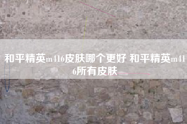 和平精英m416皮肤哪个更好 和平精英m416所有皮肤