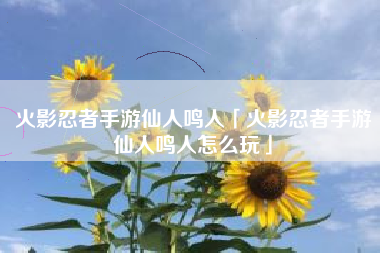 火影忍者手游仙人鸣人「火影忍者手游仙人鸣人怎么玩」