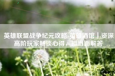 英雄联盟战争纪元攻略-英雄酒馆｜资深高阶玩家畅谈心得，拟当面解答
