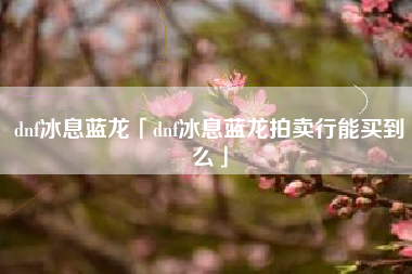 dnf冰息蓝龙「dnf冰息蓝龙拍卖行能买到么」