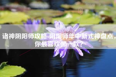 诸神阴阳师攻略-阴阳师年中新式神盘点，你最喜欢哪一款？