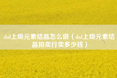 dnf上级元素结晶怎么做（dnf上级元素结晶拍卖行卖多少钱）