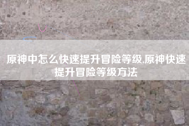 原神中怎么快速提升冒险等级,原神快速提升冒险等级方法
