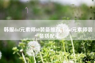 韩服dnf元素师60装备推荐「dnf元素师装备搭配」