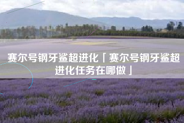 赛尔号钢牙鲨超进化「赛尔号钢牙鲨超进化任务在哪做」