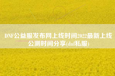 DNF公益服发布网上线时间2022最新上线公测时间分享(dnf私服)