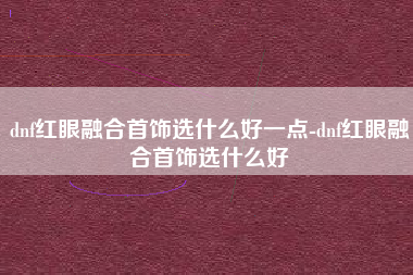dnf红眼融合首饰选什么好一点-dnf红眼融合首饰选什么好