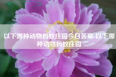 以下哪种动物蚂蚁庄园今日答案-以下哪种动物蚂蚁庄园