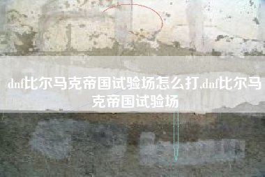 dnf比尔马克帝国试验场怎么打,dnf比尔马克帝国试验场