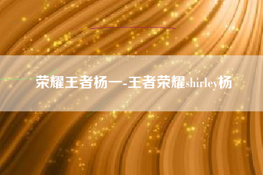 荣耀王者杨一-王者荣耀shirley杨