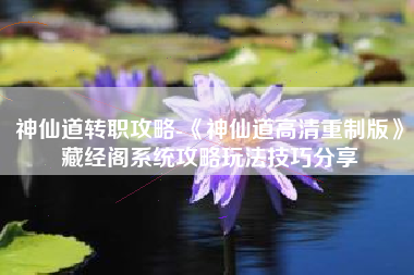 神仙道转职攻略-《神仙道高清重制版》藏经阁系统攻略玩法技巧分享