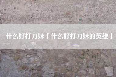 什么好打刀妹「什么好打刀妹的英雄」