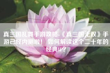 真三国乱舞手游攻略-《真三国无双》手游已经内测啦！ 如何解读这个二十年的经典IP？