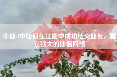 诛仙sf中如何在江湖中成功结交仙友，建立强大的仙侣网络