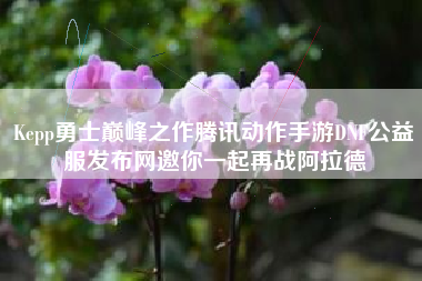 Kepp勇士巅峰之作腾讯动作手游DNF公益服发布网邀你一起再战阿拉德