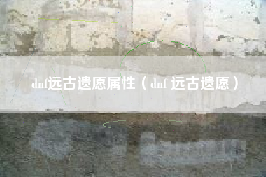 dnf远古遗愿属性（dnf 远古遗愿）
