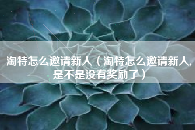 淘特怎么邀请新人（淘特怎么邀请新人,是不是没有奖励了）