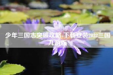 少年三国志突破攻略-下载安装2022三国九游版