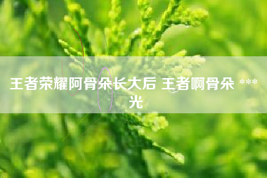 王者荣耀阿骨朵长大后 王者啊骨朵 *** 光