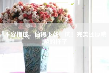 不容错过，值得下载一试！完美还原端游的样子