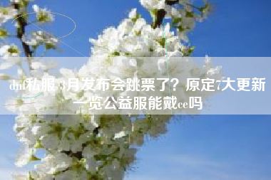dnf私服 3月发布会跳票了？原定7大更新一览公益服能戴ce吗