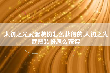 太初之光武器装扮怎么获得的,太初之光武器装扮怎么获得