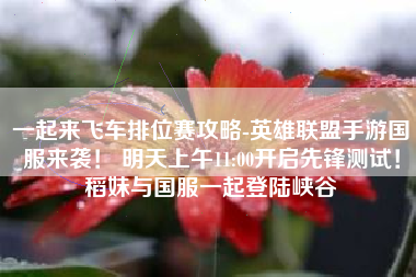 一起来飞车排位赛攻略-英雄联盟手游国服来袭！ 明天上午11:00开启先锋测试！稻妹与国服一起登陆峡谷